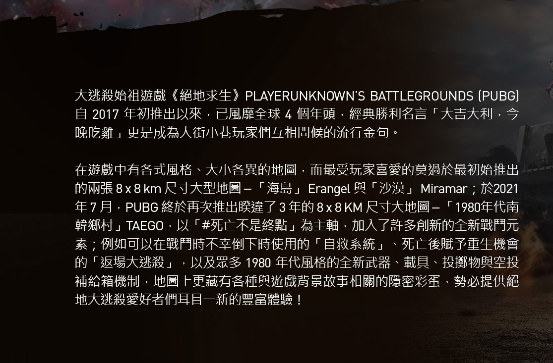 大逃殺始祖遊戲《絕地求生》PLAYERUNKNOWN’S BATTLEGROUNDS (PUBG)自 2017 年初推出以來，已風靡全球 4 個年頭，經典勝利名言「大吉大利，今晚吃雞」更是成為大街小巷玩家們互相問候的流行金句。