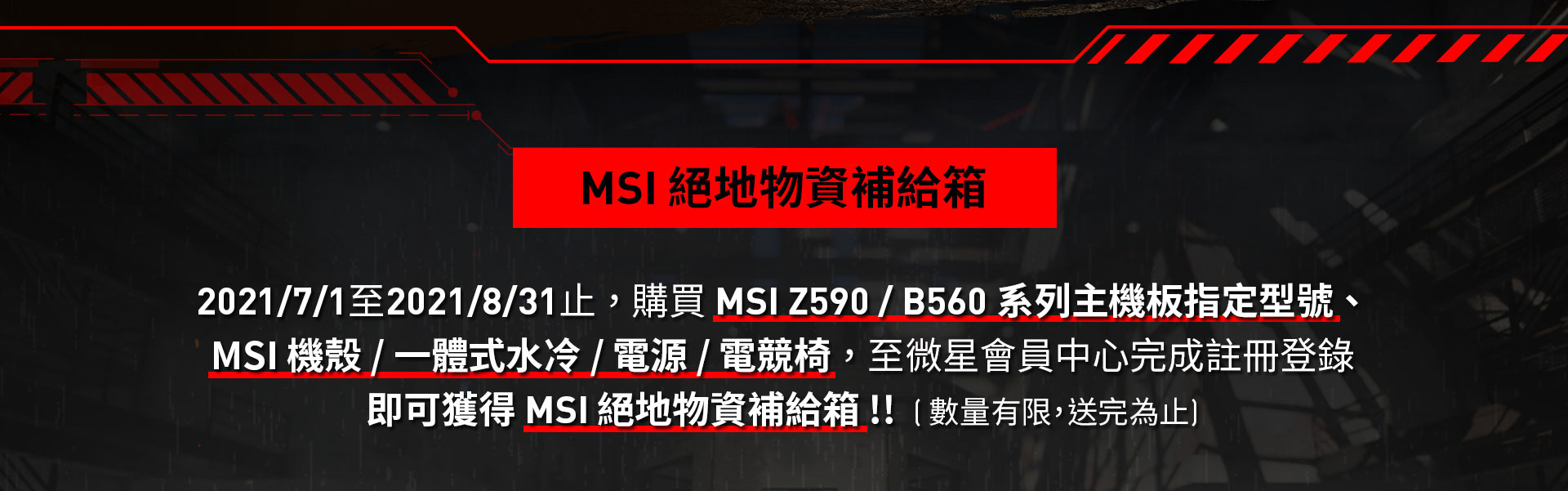 2021/7/1至2021/8/31止 ， 購買 MSI Z590 / B560 系列主機板指定型號 、 MSI 機殼 / 一體式水冷 / 電源 / 電競椅 ， 至微星會員中心完成註冊登錄即可獲得 MSI 絕地物資補給箱 !!  ( 數量有限，送完為止)
