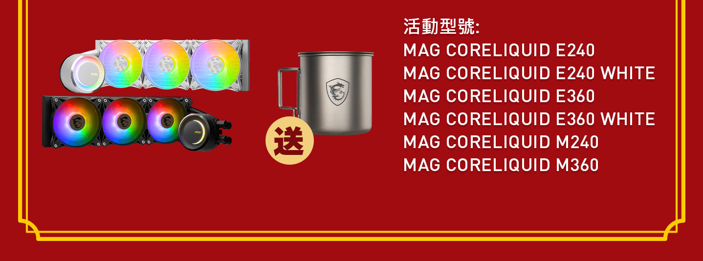 活動型號: MAG CORELIQUID E240、MAG CORELIQUID E240 WHITE、MAG CORELIQUID E360、MAG CORELIQUID E360 WHITE、MAG CORELIQUID M240、MAG CORELIQUID M360