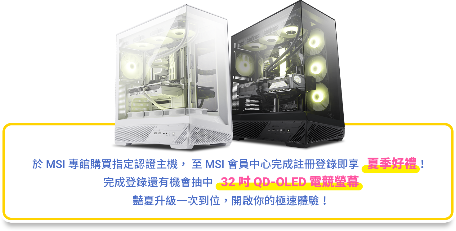  MSI 專館購買指定認證主機， 至 MSI 會員中心完成註冊登錄即享   夏季好禮！
完成登錄還有機會抽中   32 吋 QD-OLED 電競螢幕
豔夏升級一次到位，開啟你的極速體驗！