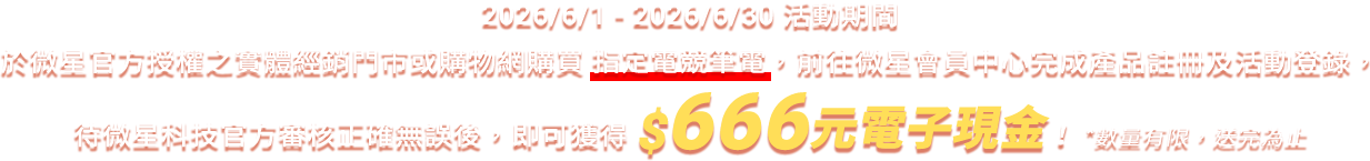 於微星官方授權之實體經銷門市或購物網購買指定電競筆電,前往微星會員中心完成產品註冊及活動登錄,待微星科技官方審核通過後,即可獲得$666元電子現金!